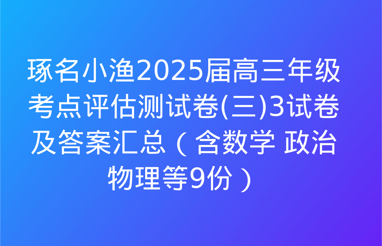 琢名小渔2025届高三年级考点评估测试卷(三)3试卷及答案汇总（含数学 政治 物理等9份）