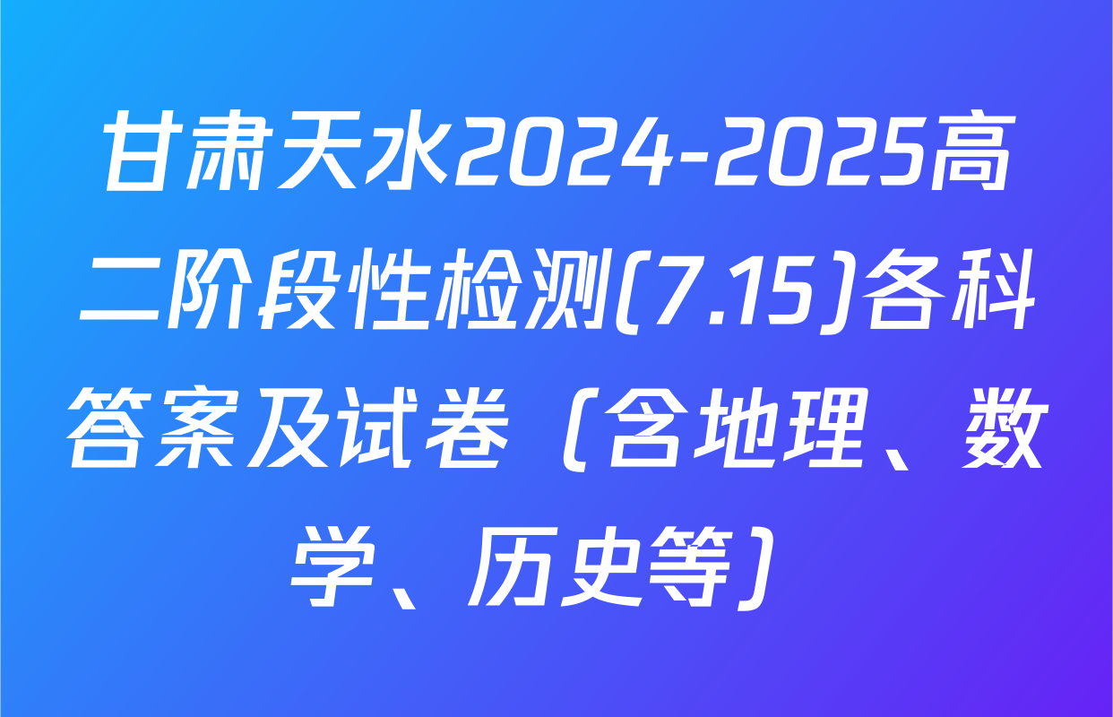 甘肃天水2024-2025高二阶段性检测(7.15)各科答案及试卷（含地理、数学、历史等）