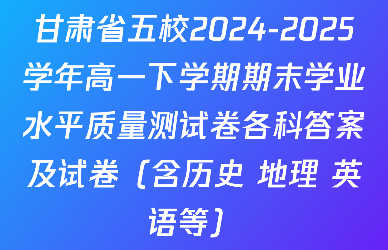 甘肃省五校2024-2025学年高一下学期期末学业水平质量测试卷各科答案及试卷（含历史 地理 英语等）