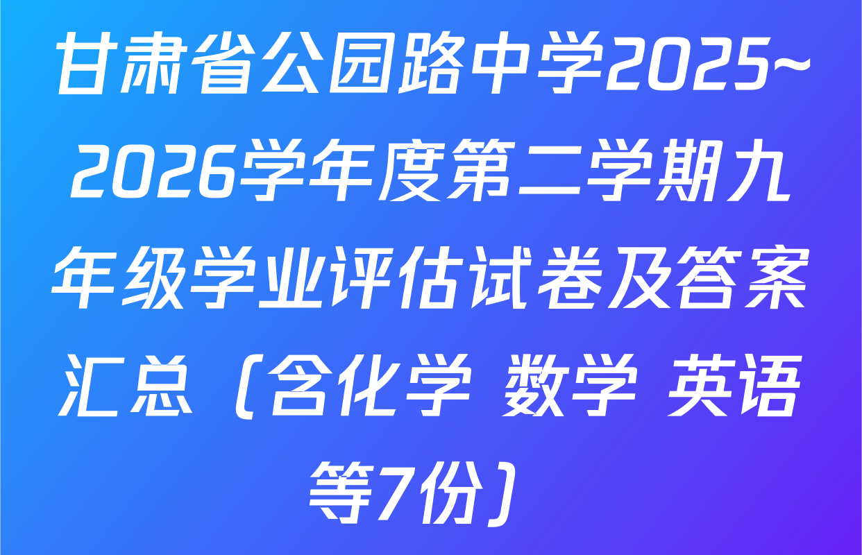 甘肃省公园路中学2025~2026学年度第二学期九年级学业评估试卷及答案汇总（含化学 数学 英语等7份）