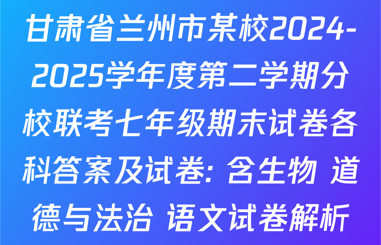 甘肃省兰州市某校2024-2025学年度第二学期分校联考七年级期末试卷各科答案及试卷: 含生物 道德与法治 语文试卷解析