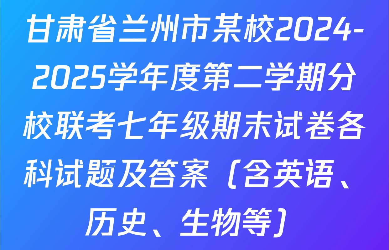 甘肃省兰州市某校2024-2025学年度第二学期分校联考七年级期末试卷各科试题及答案（含英语、历史、生物等）