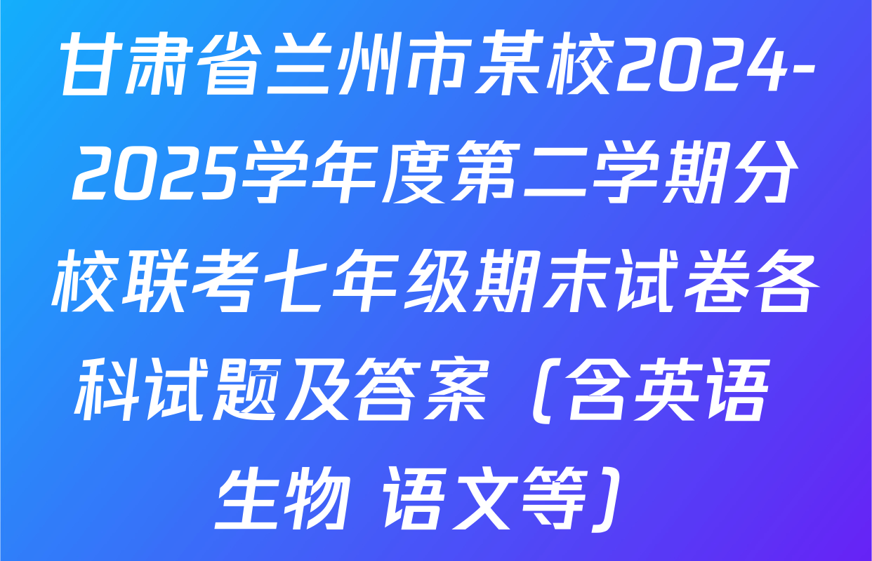 甘肃省兰州市某校2024-2025学年度第二学期分校联考七年级期末试卷各科试题及答案（含英语 生物 语文等）