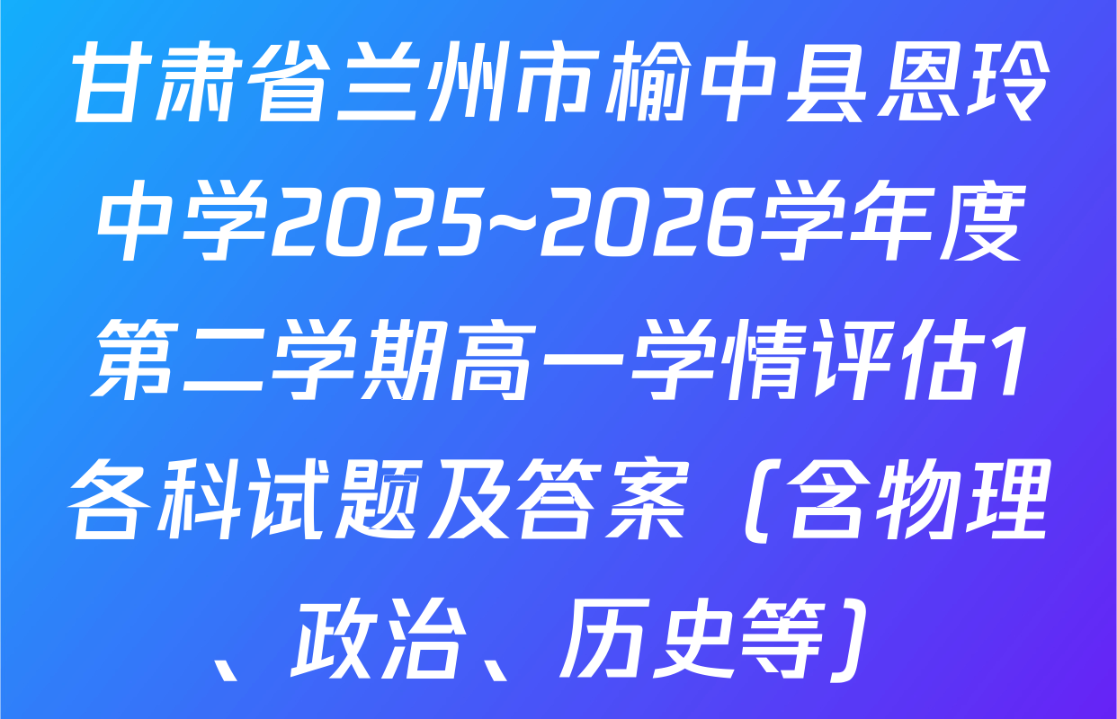 甘肃省兰州市榆中县恩玲中学2025~2026学年度第二学期高一学情评估1各科试题及答案（含物理、政治、历史等）