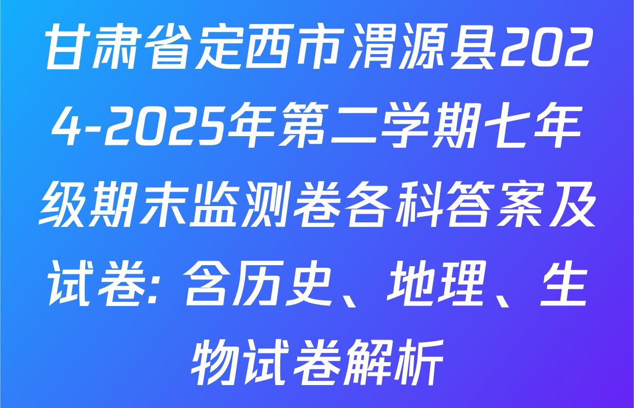甘肃省定西市渭源县2024-2025年第二学期七年级期末监测卷各科答案及试卷: 含历史、地理、生物试卷解析
