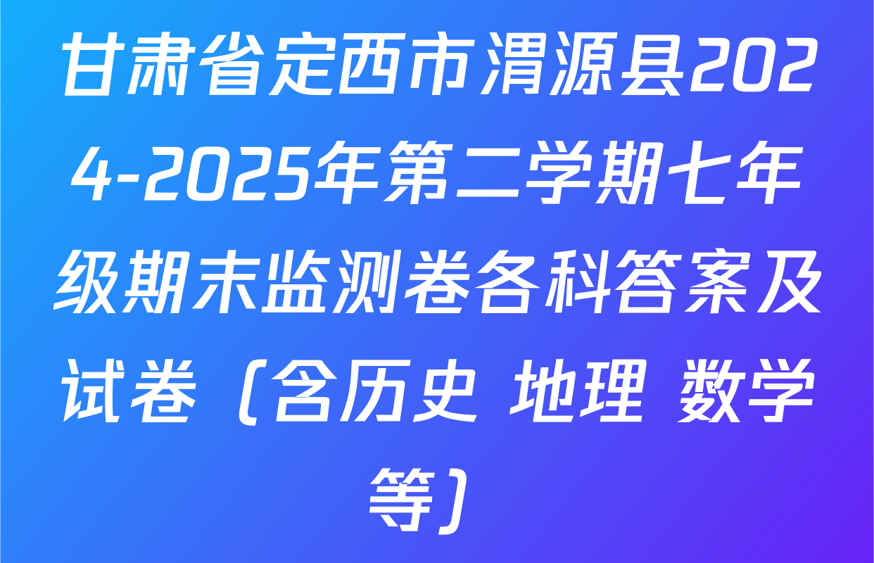 甘肃省定西市渭源县2024-2025年第二学期七年级期末监测卷各科答案及试卷（含历史 地理 数学等）