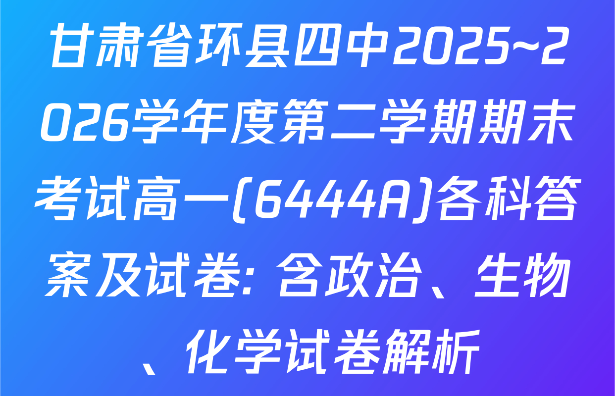 甘肃省环县四中2025~2026学年度第二学期期末考试高一(6444A)各科答案及试卷: 含政治、生物、化学试卷解析