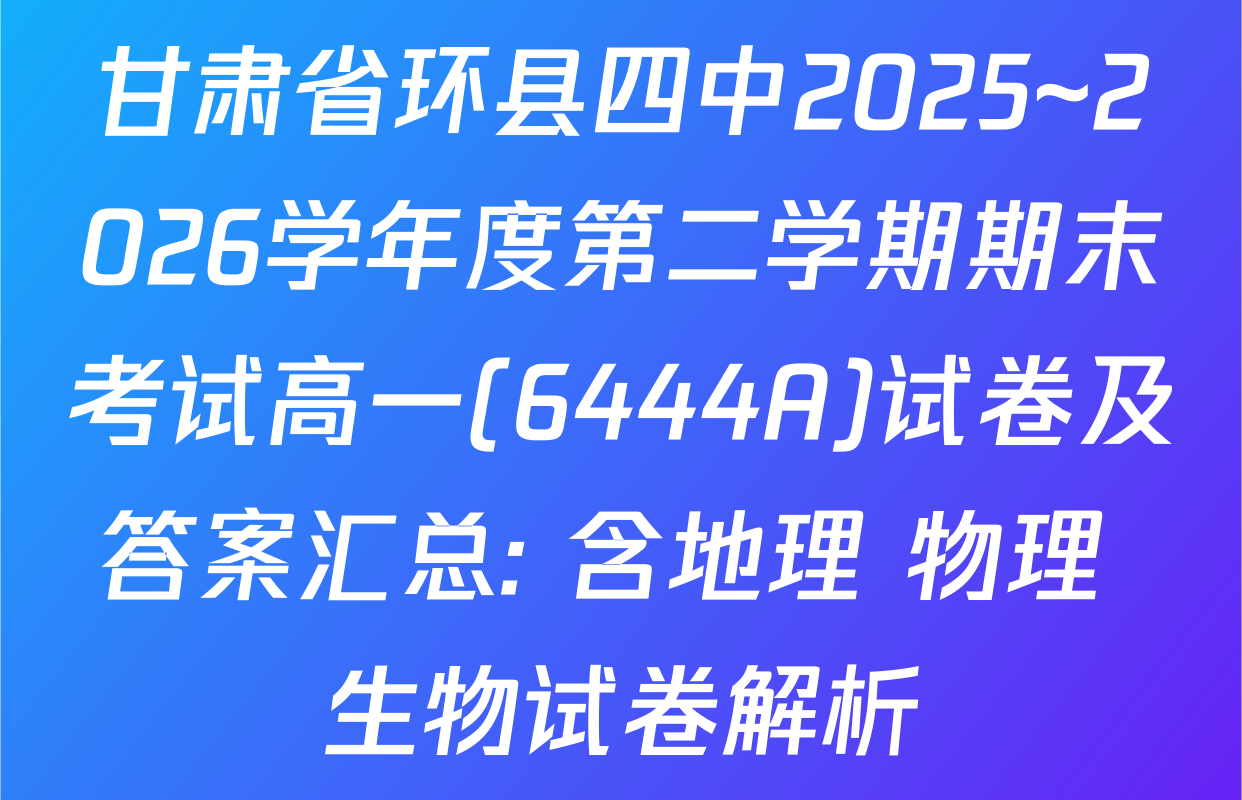 甘肃省环县四中2025~2026学年度第二学期期末考试高一(6444A)试卷及答案汇总: 含地理 物理 生物试卷解析