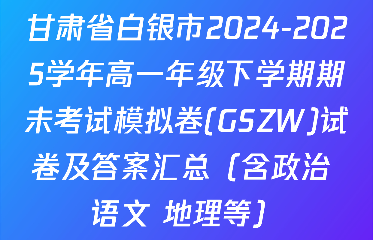 甘肃省白银市2024-2025学年高一年级下学期期未考试模拟卷(GSZW)试卷及答案汇总（含政治 语文 地理等）