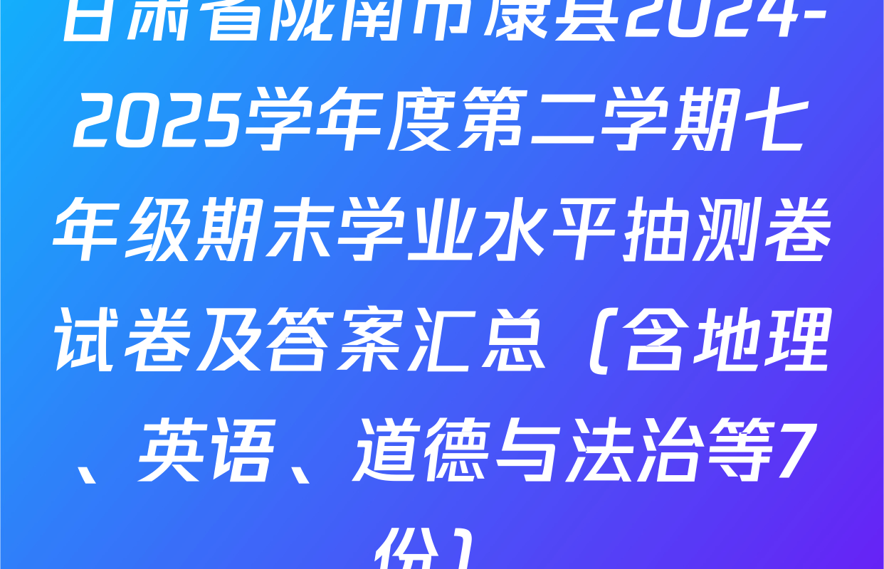 甘肃省陇南市康县2024-2025学年度第二学期七年级期末学业水平抽测卷试卷及答案汇总（含地理、英语、道德与法治等7份）