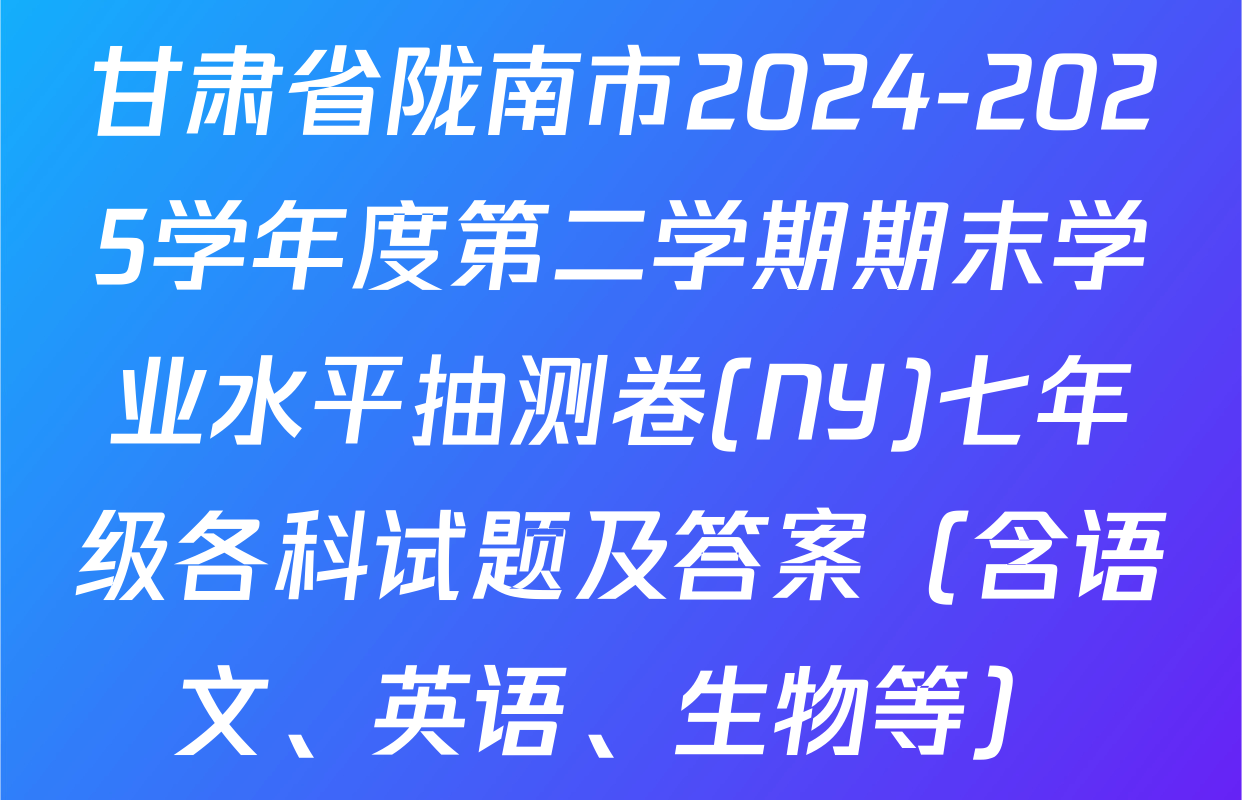 甘肃省陇南市2024-2025学年度第二学期期末学业水平抽测卷(NY)七年级各科试题及答案（含语文、英语、生物等）