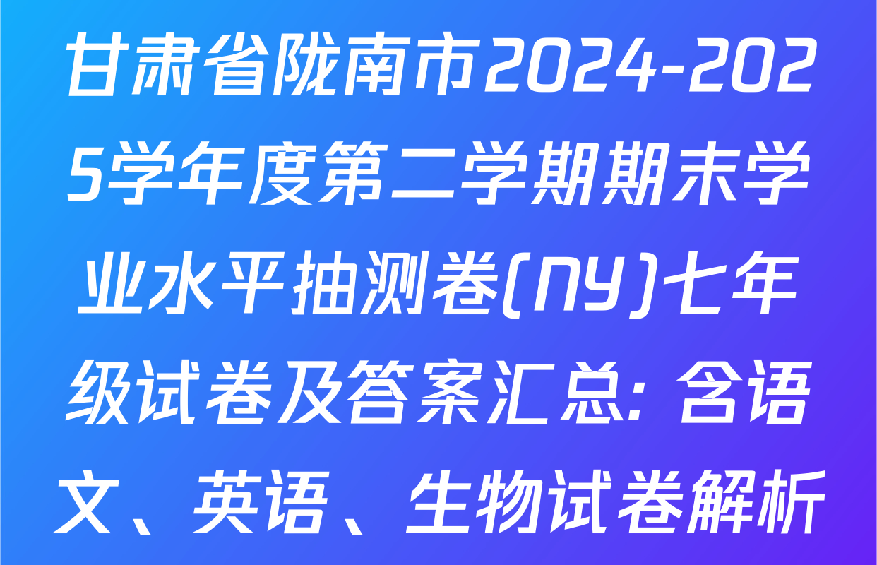 甘肃省陇南市2024-2025学年度第二学期期末学业水平抽测卷(NY)七年级试卷及答案汇总: 含语文、英语、生物试卷解析