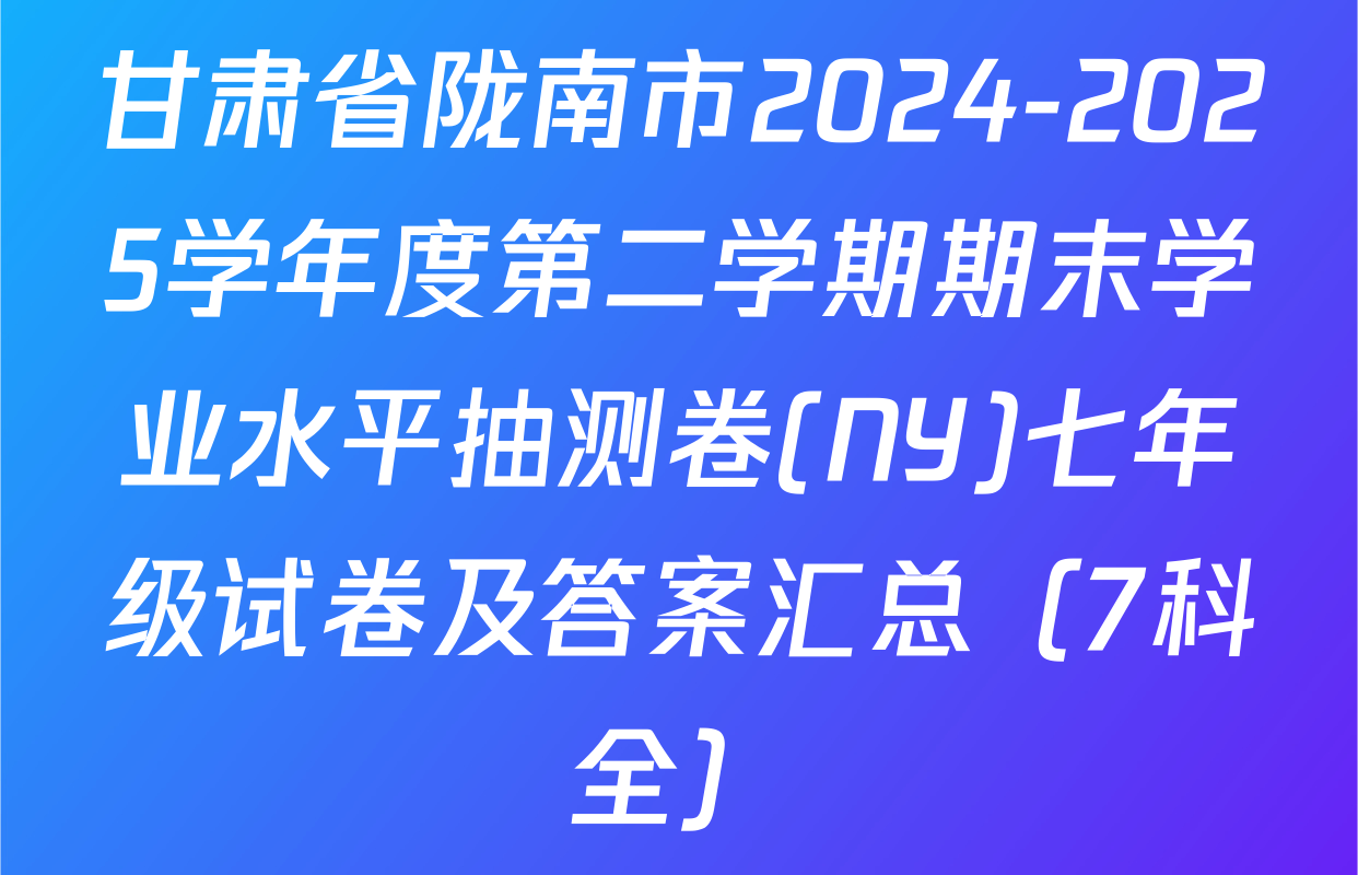 甘肃省陇南市2024-2025学年度第二学期期末学业水平抽测卷(NY)七年级试卷及答案汇总（7科全）