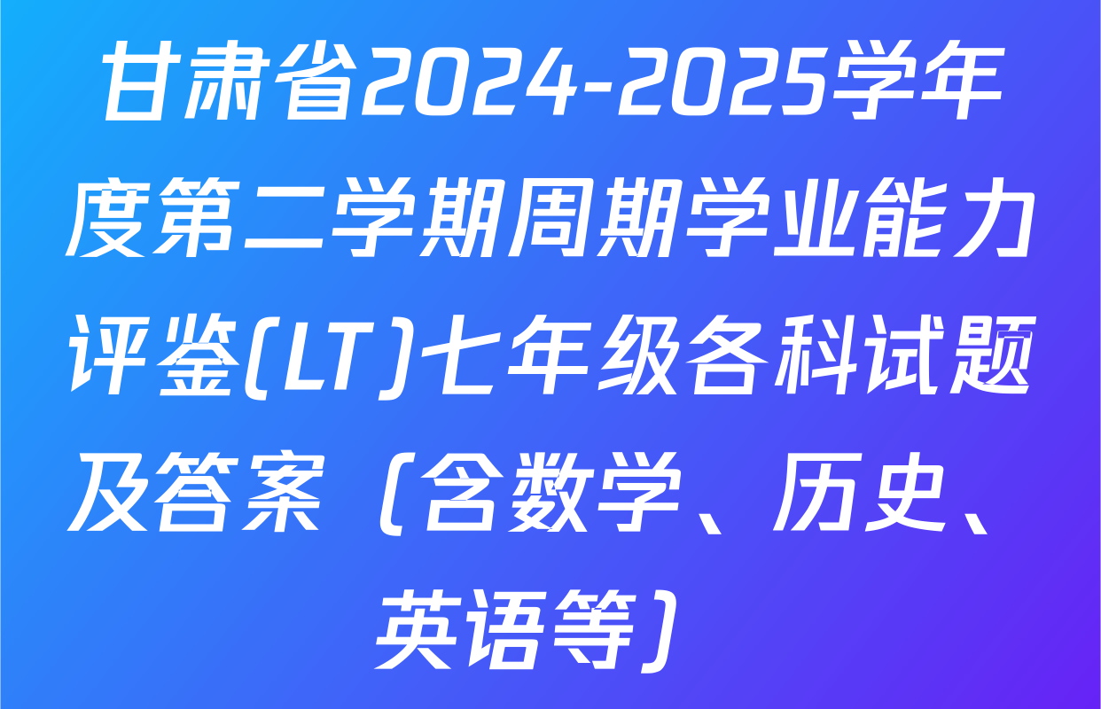 甘肃省2024-2025学年度第二学期周期学业能力评鉴(LT)七年级各科试题及答案（含数学、历史、英语等）