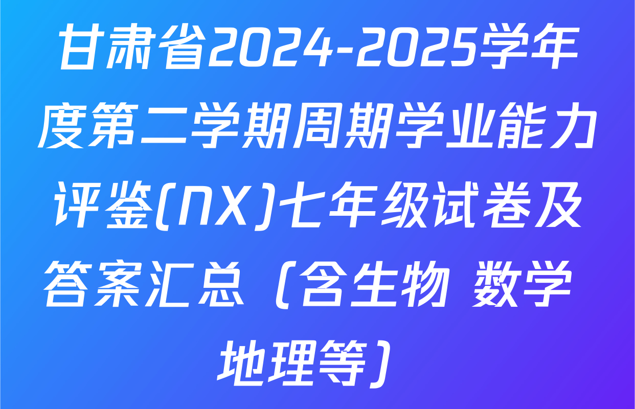 甘肃省2024-2025学年度第二学期周期学业能力评鉴(NX)七年级试卷及答案汇总（含生物 数学 地理等）