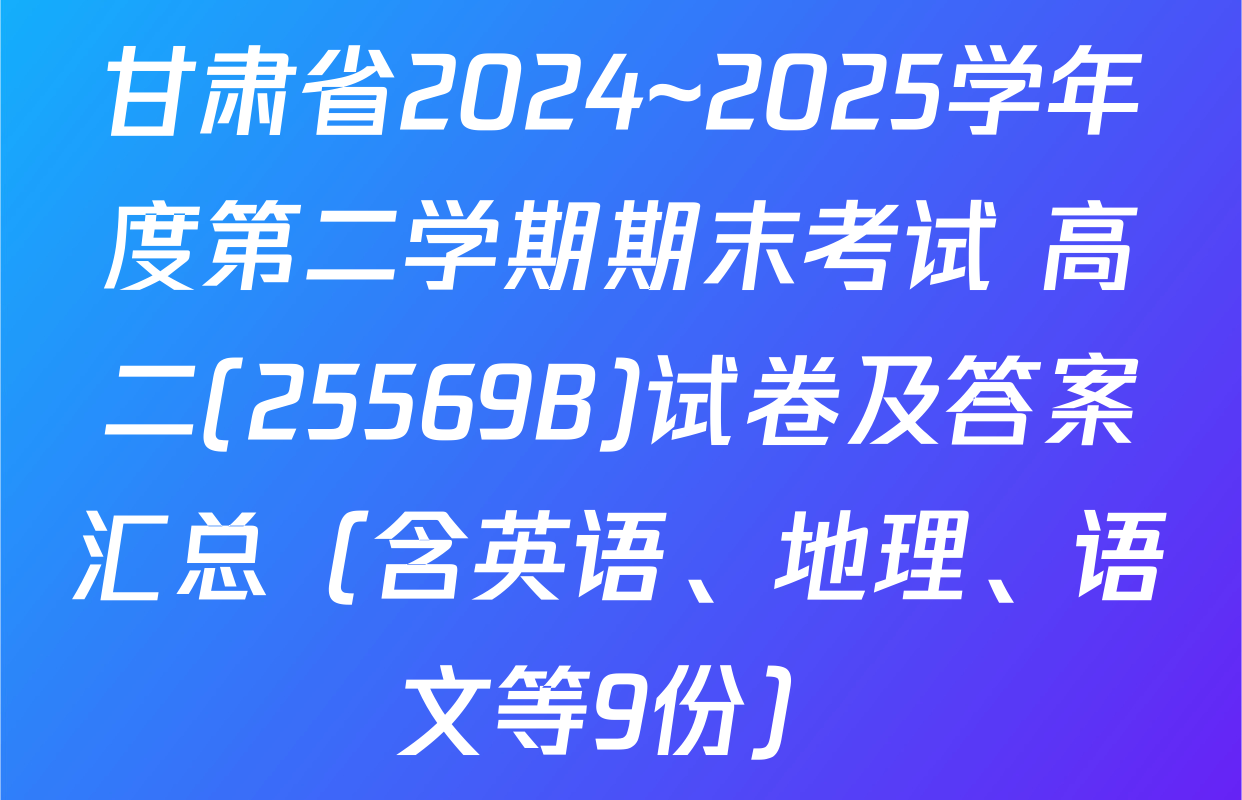 甘肃省2024~2025学年度第二学期期末考试 高二(25569B)试卷及答案汇总（含英语、地理、语文等9份）