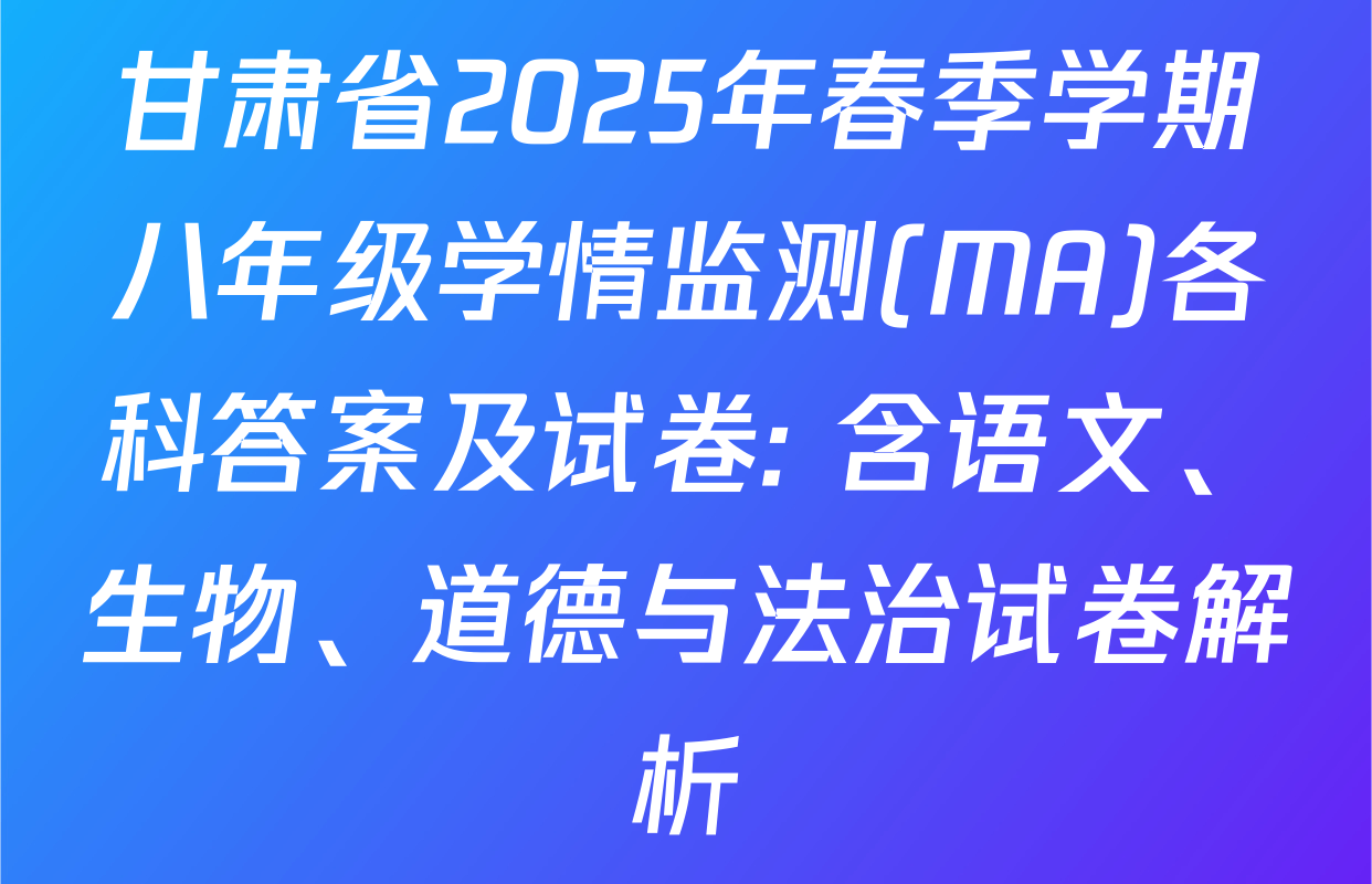 甘肃省2025年春季学期八年级学情监测(MA)各科答案及试卷: 含语文、生物、道德与法治试卷解析