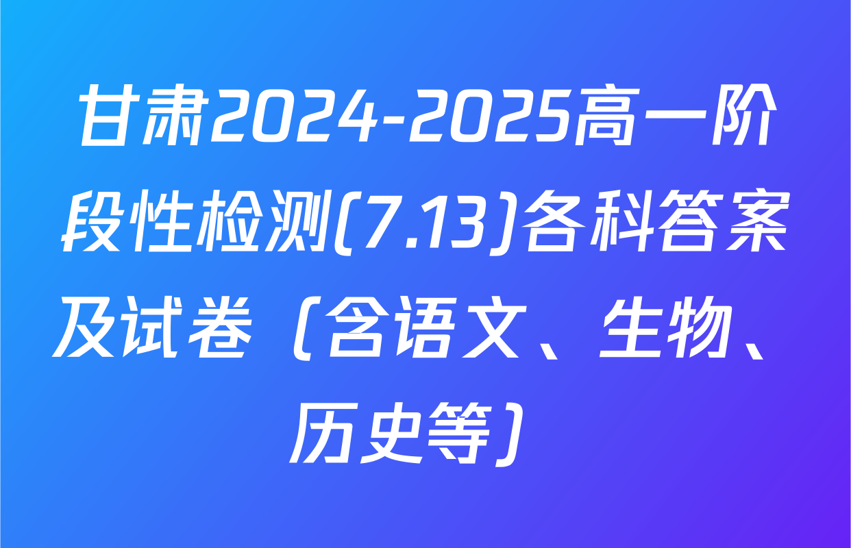 甘肃2024-2025高一阶段性检测(7.13)各科答案及试卷（含语文、生物、历史等）