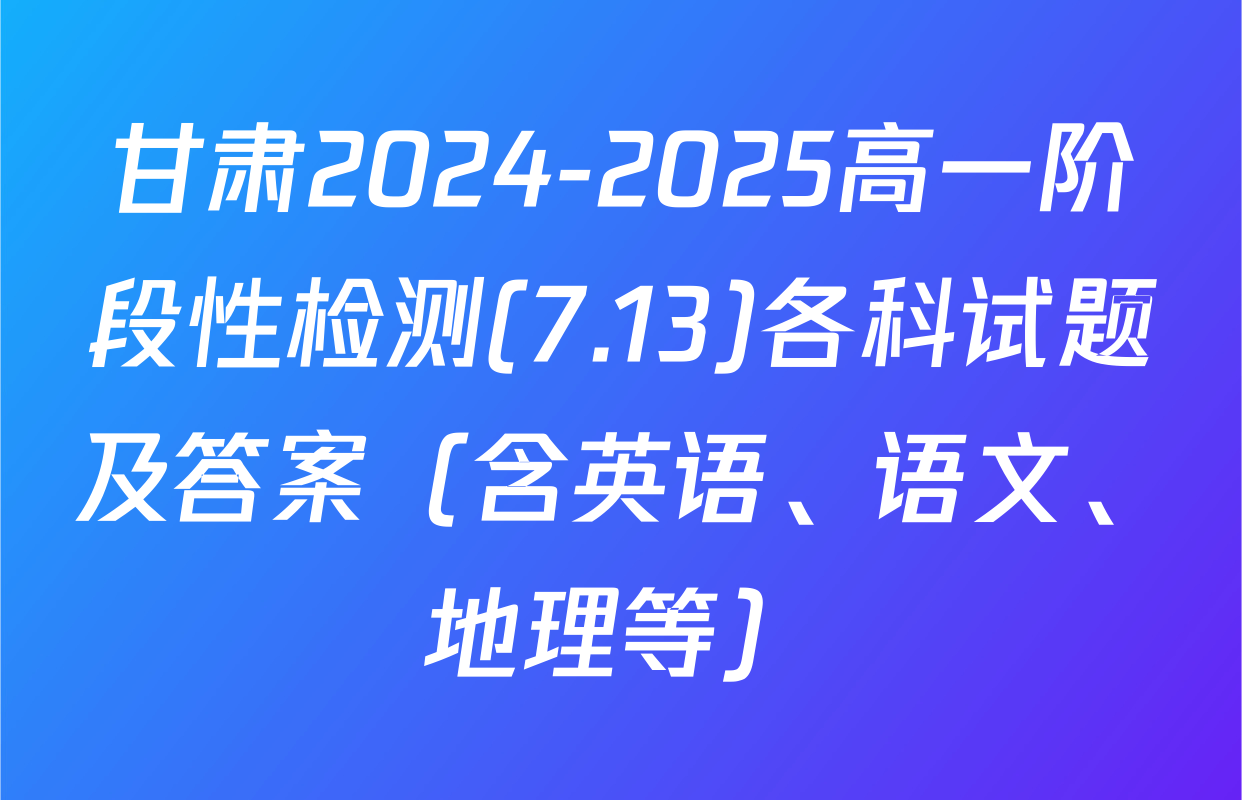 甘肃2024-2025高一阶段性检测(7.13)各科试题及答案（含英语、语文、地理等）