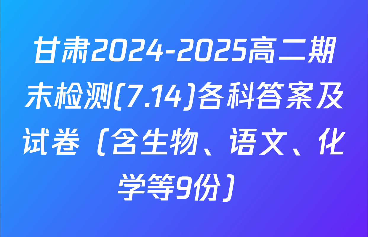 甘肃2024-2025高二期末检测(7.14)各科答案及试卷（含生物、语文、化学等9份）