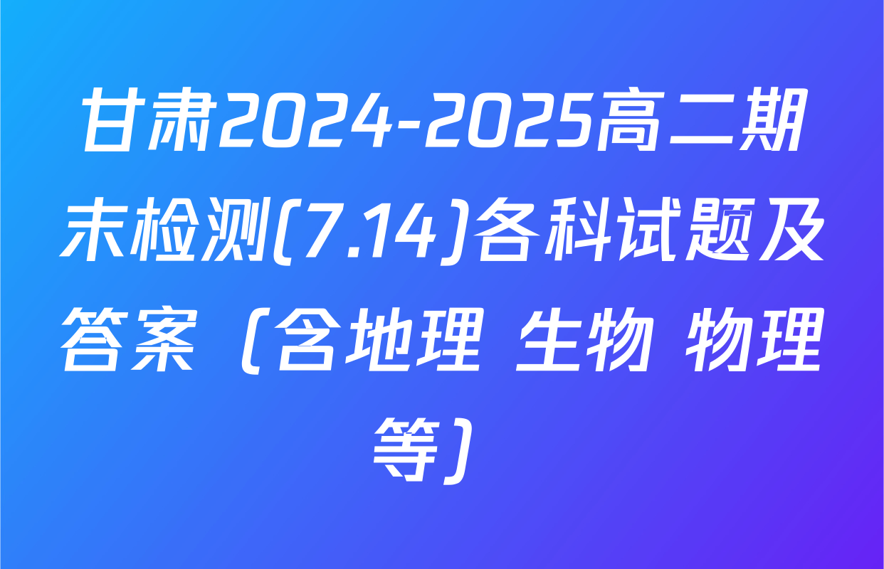 甘肃2024-2025高二期末检测(7.14)各科试题及答案（含地理 生物 物理等）