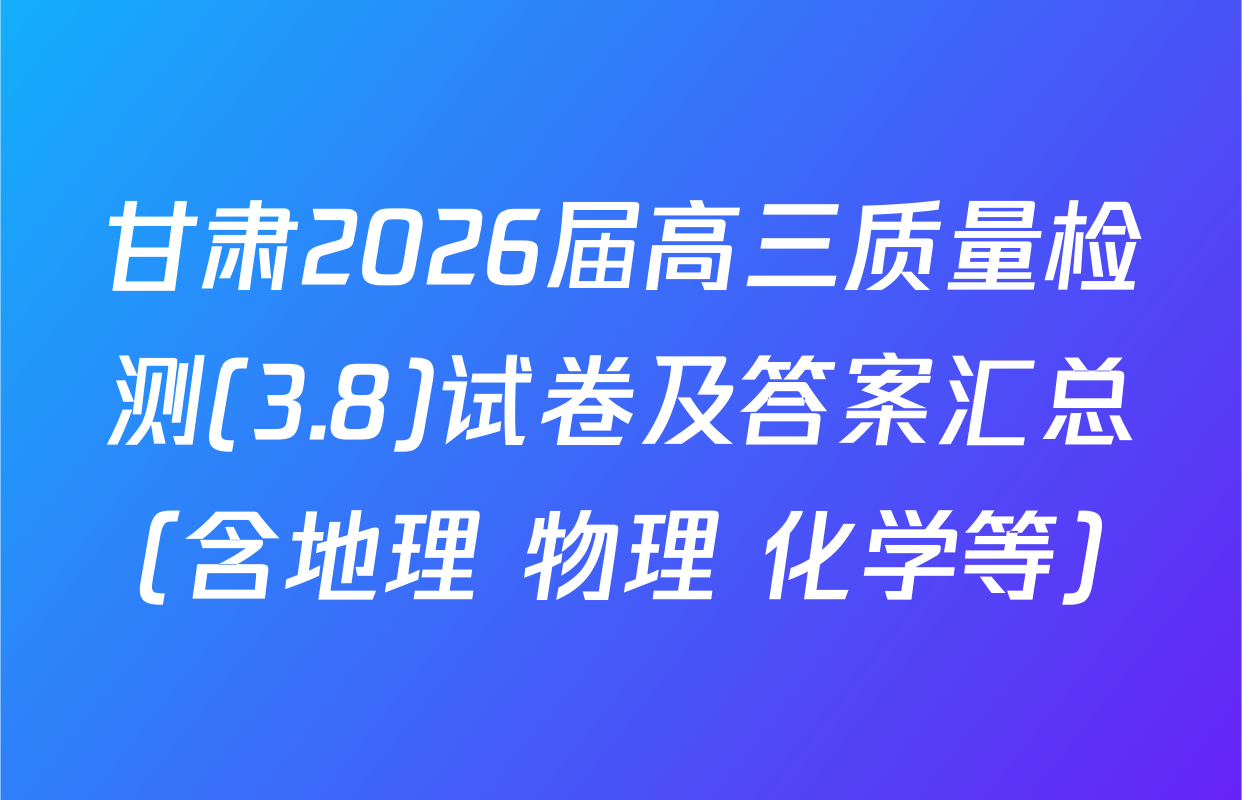 甘肃2026届高三质量检测(3.8)试卷及答案汇总（含地理 物理 化学等）