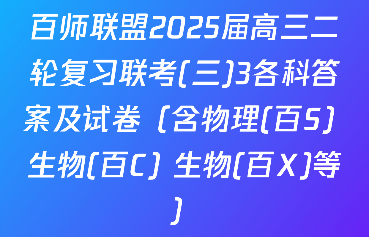 百师联盟2025届高三二轮复习联考(三)3各科答案及试卷（含物理(百S) 生物(百C) 生物(百X)等）
