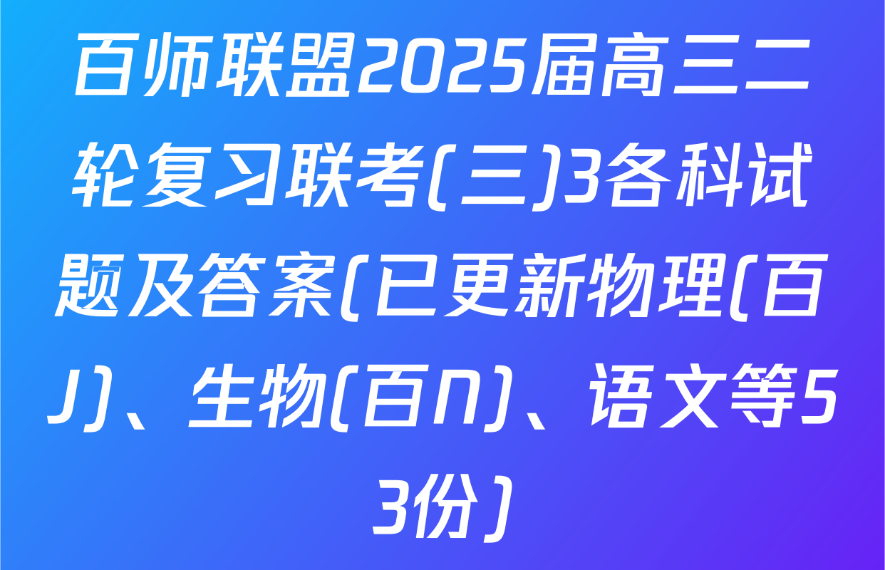 百师联盟2025届高三二轮复习联考(三)3各科试题及答案(已更新物理(百J)、生物(百N)、语文等53份)
