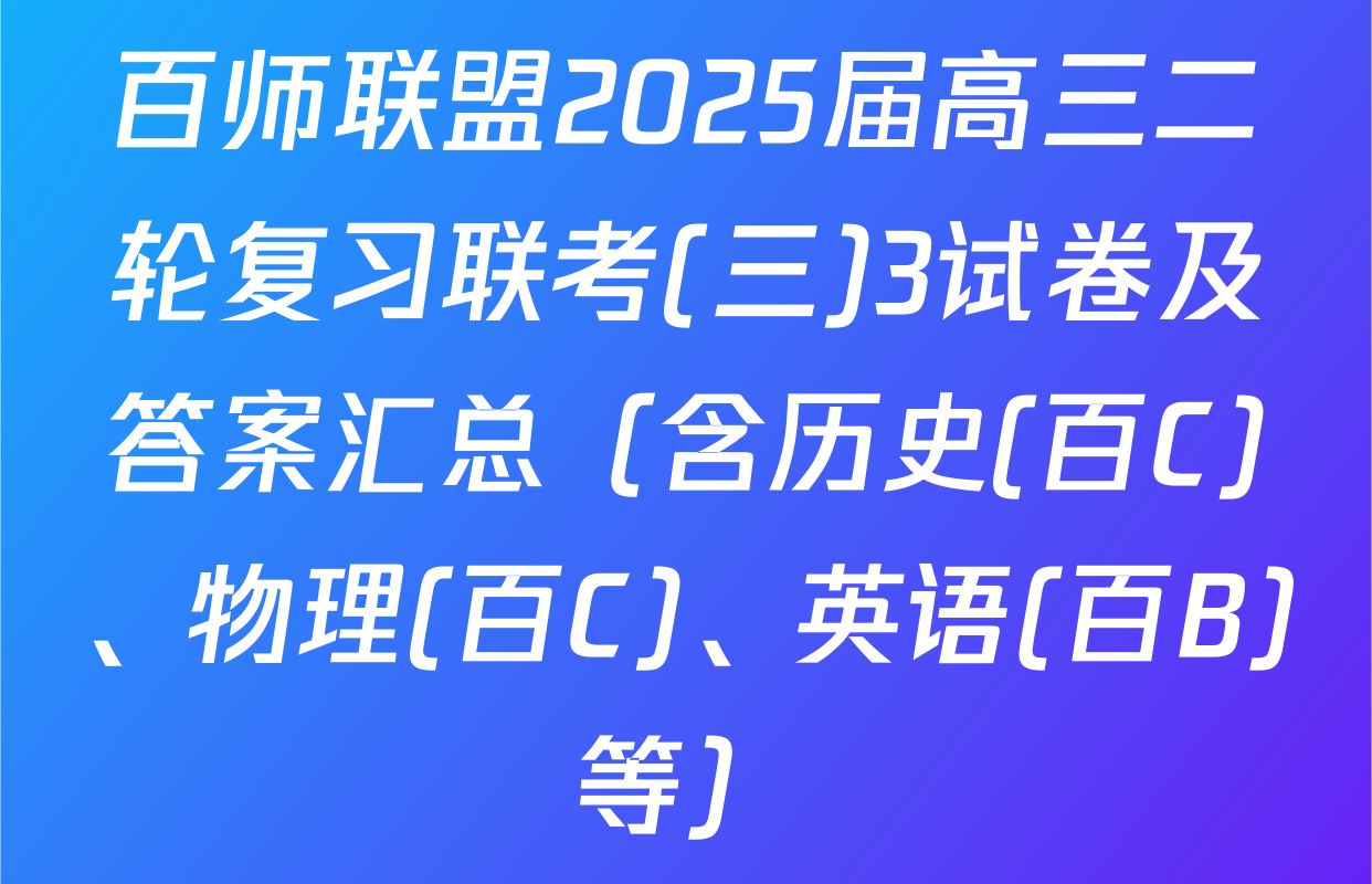百师联盟2025届高三二轮复习联考(三)3试卷及答案汇总（含历史(百C)、物理(百C)、英语(百B)等）