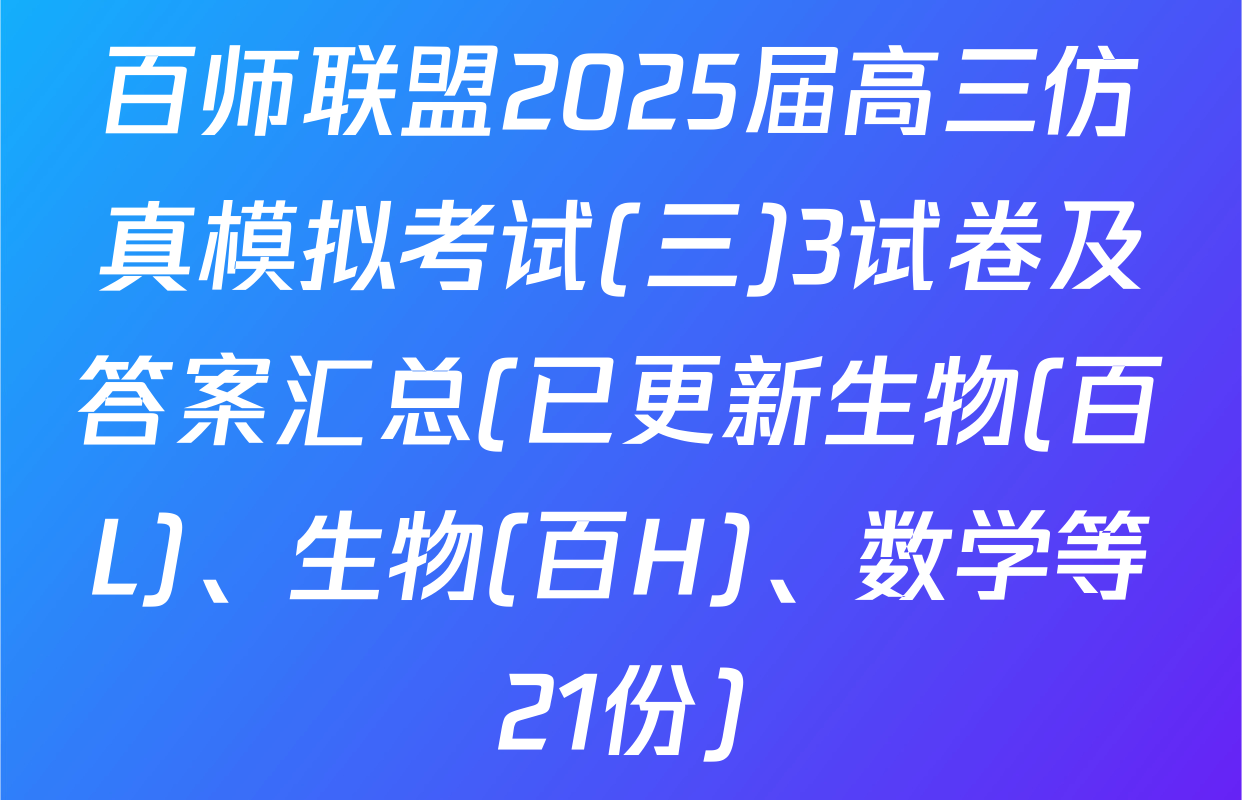 百师联盟2025届高三仿真模拟考试(三)3试卷及答案汇总(已更新生物(百L)、生物(百H)、数学等21份)