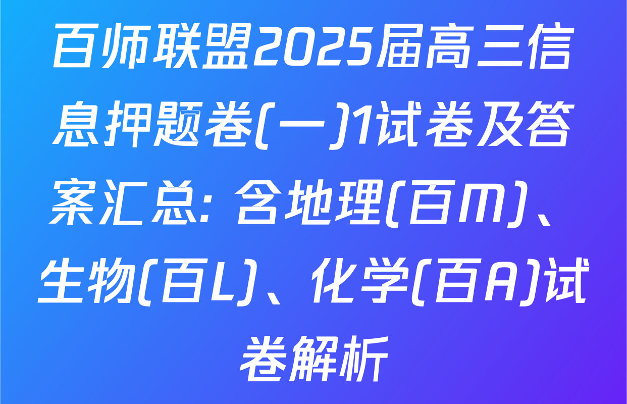 百师联盟2025届高三信息押题卷(一)1试卷及答案汇总: 含地理(百M)、生物(百L)、化学(百A)试卷解析