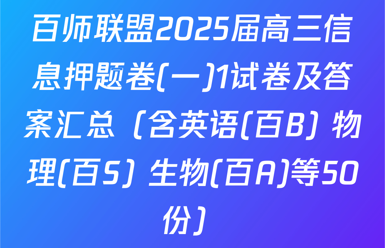 百师联盟2025届高三信息押题卷(一)1试卷及答案汇总（含英语(百B) 物理(百S) 生物(百A)等50份）