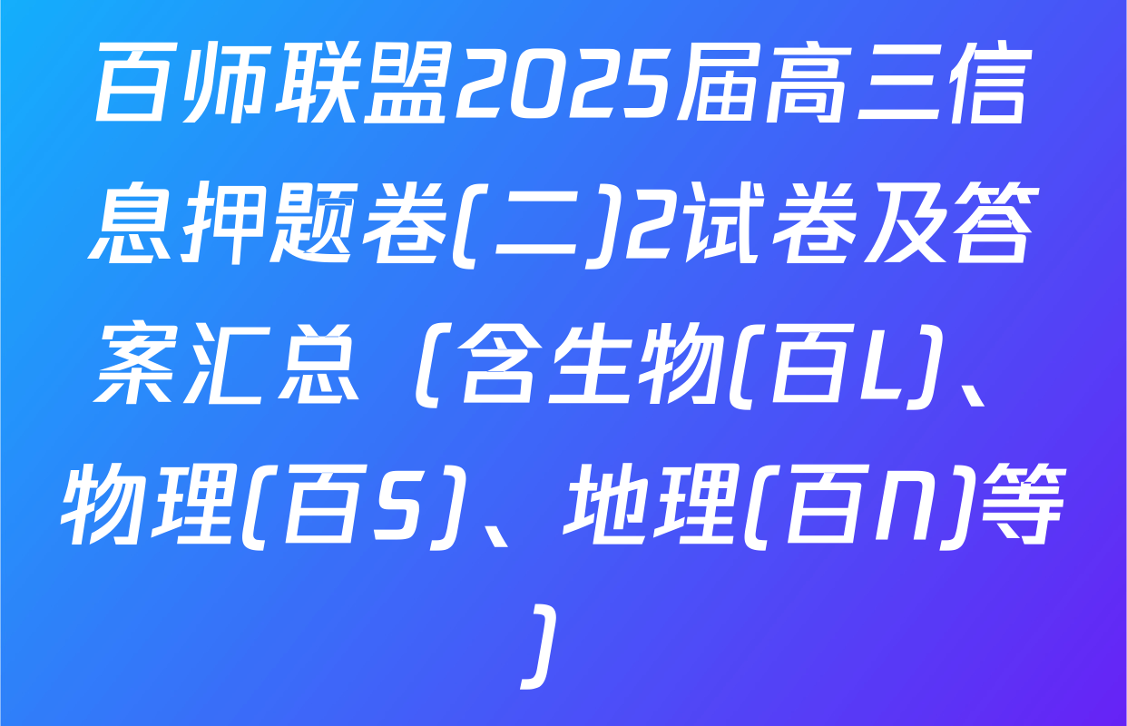 百师联盟2025届高三信息押题卷(二)2试卷及答案汇总（含生物(百L)、物理(百S)、地理(百N)等）