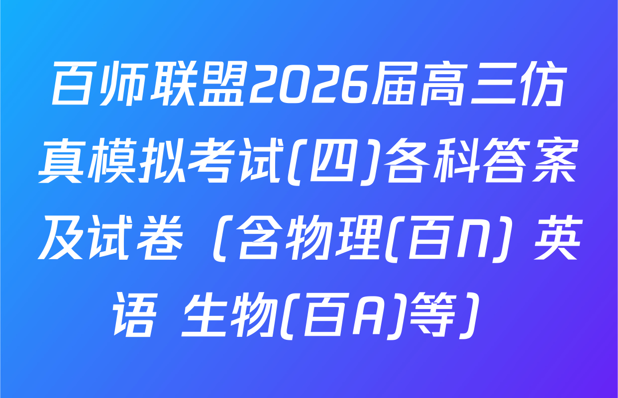 百师联盟2026届高三仿真模拟考试(四)各科答案及试卷（含物理(百N) 英语 生物(百A)等）