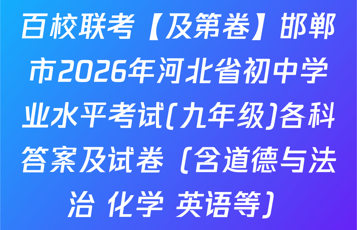 百校联考【及第卷】邯郸市2026年河北省初中学业水平考试(九年级)各科答案及试卷（含道德与法治 化学 英语等）
