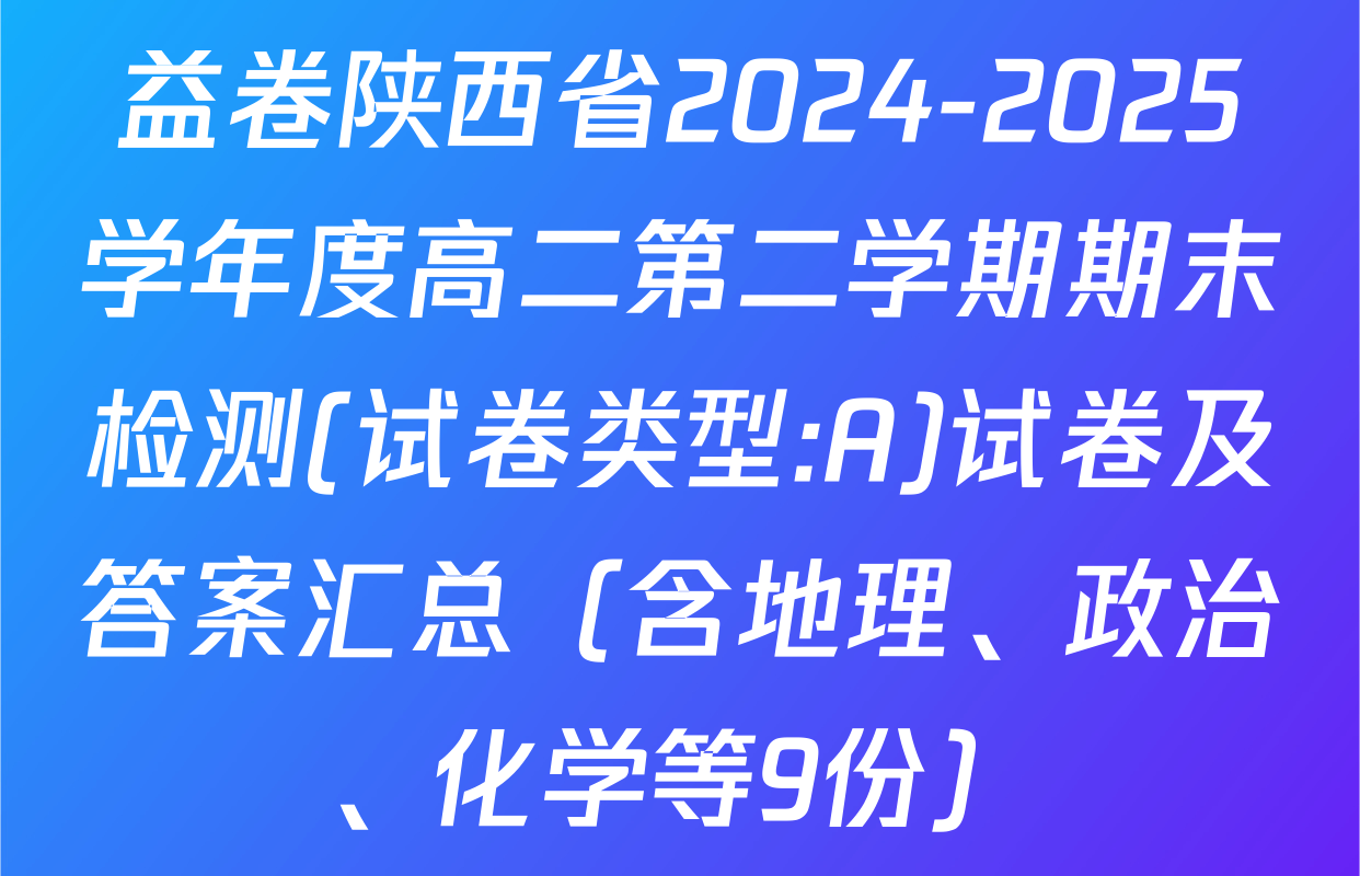益卷陕西省2024-2025学年度高二第二学期期末检测(试卷类型:A)试卷及答案汇总（含地理、政治、化学等9份）