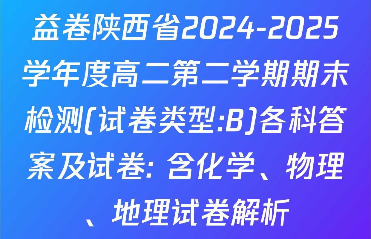 益卷陕西省2024-2025学年度高二第二学期期末检测(试卷类型:B)各科答案及试卷: 含化学、物理、地理试卷解析