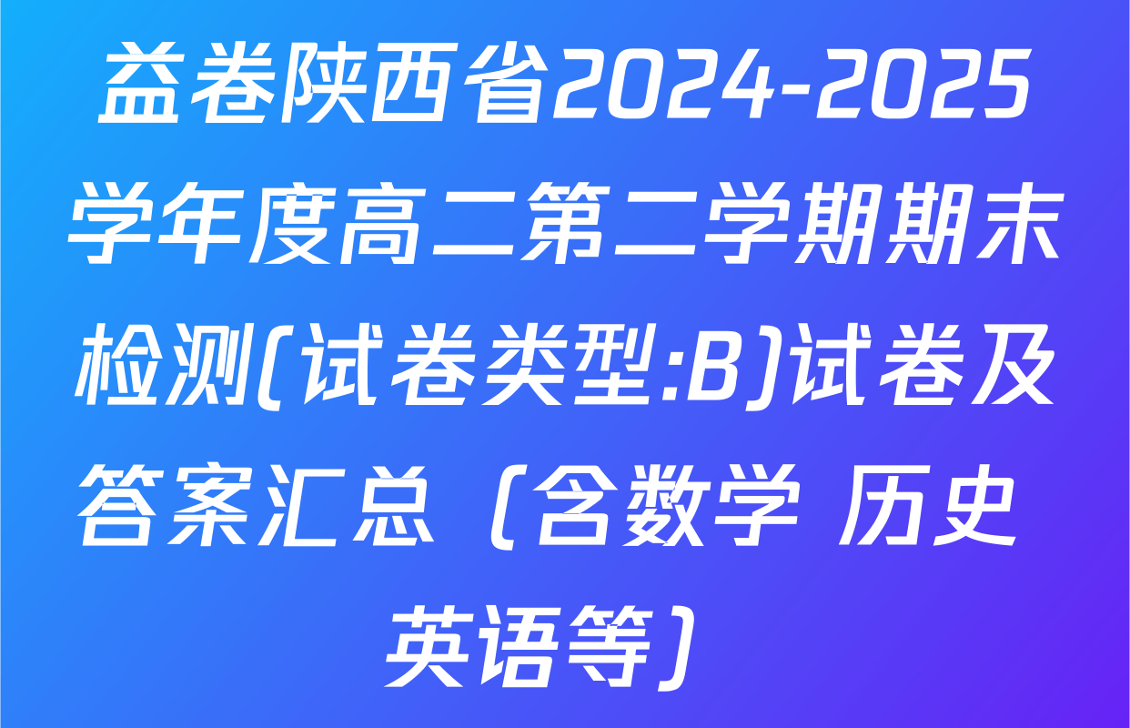益卷陕西省2024-2025学年度高二第二学期期末检测(试卷类型:B)试卷及答案汇总（含数学 历史 英语等）
