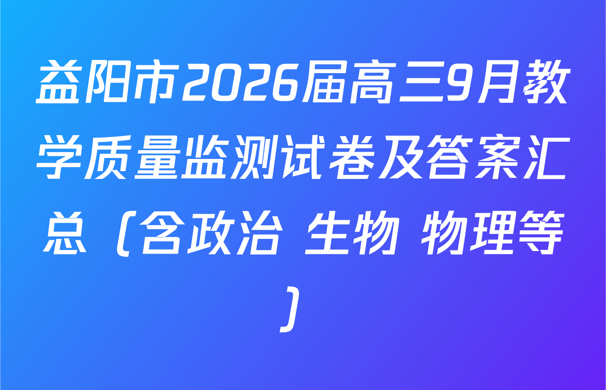 益阳市2026届高三9月教学质量监测试卷及答案汇总（含政治 生物 物理等）