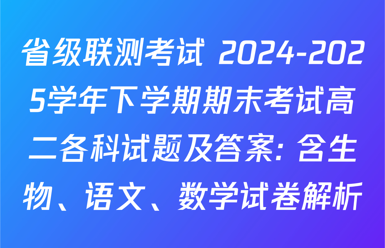 省级联测考试 2024-2025学年下学期期末考试高二各科试题及答案: 含生物、语文、数学试卷解析