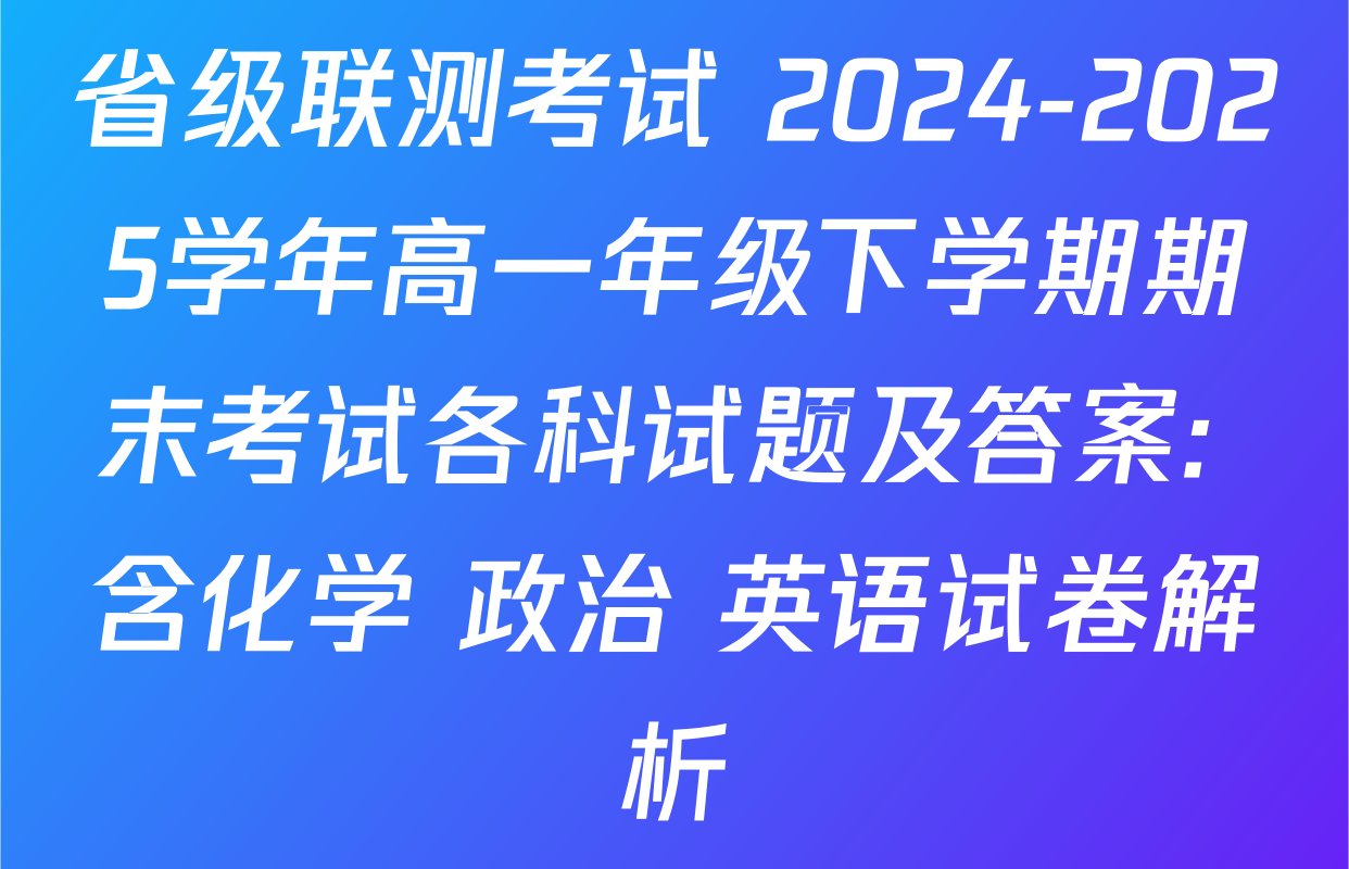 省级联测考试 2024-2025学年高一年级下学期期末考试各科试题及答案: 含化学 政治 英语试卷解析