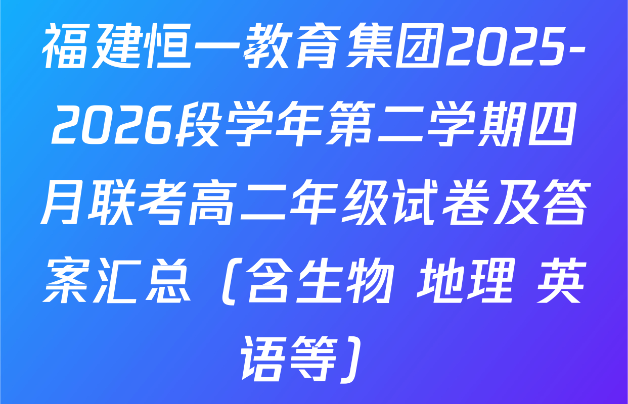 福建恒一教育集团2025-2026段学年第二学期四月联考高二年级试卷及答案汇总（含生物 地理 英语等）