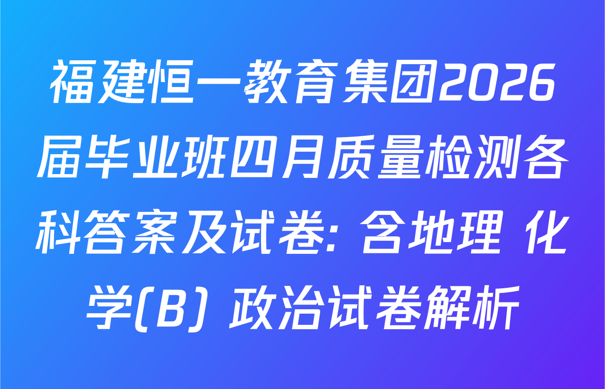 福建恒一教育集团2026届毕业班四月质量检测各科答案及试卷: 含地理 化学(B) 政治试卷解析