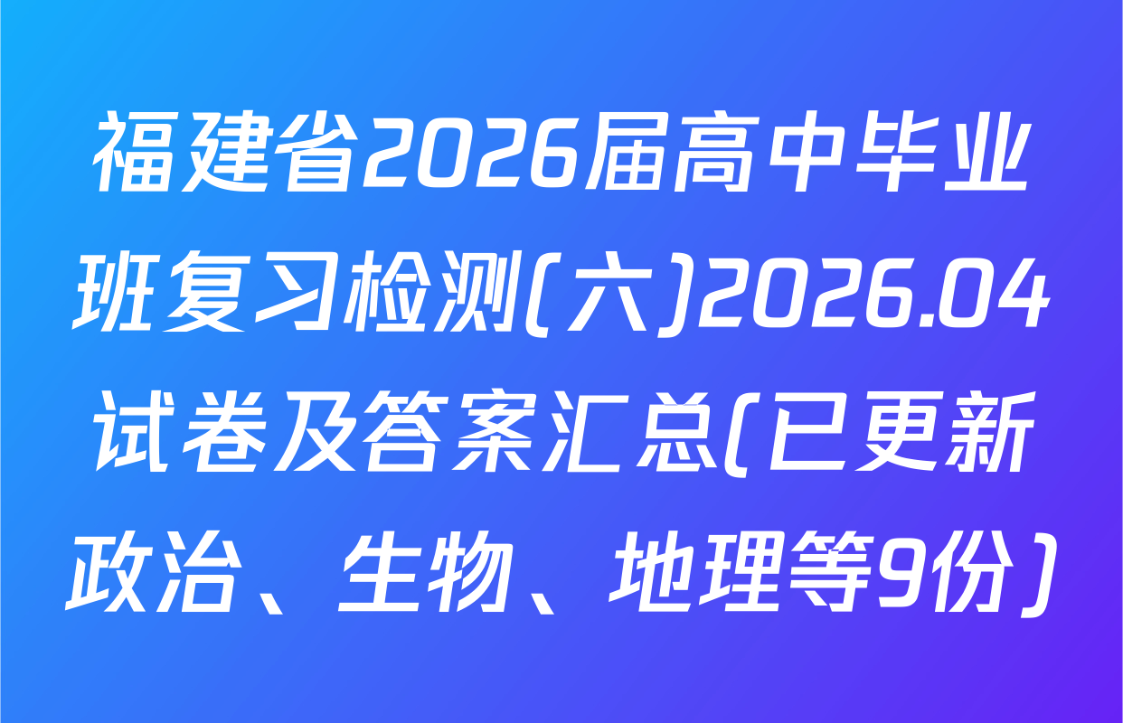 福建省2026届高中毕业班复习检测(六)2026.04试卷及答案汇总(已更新政治、生物、地理等9份)