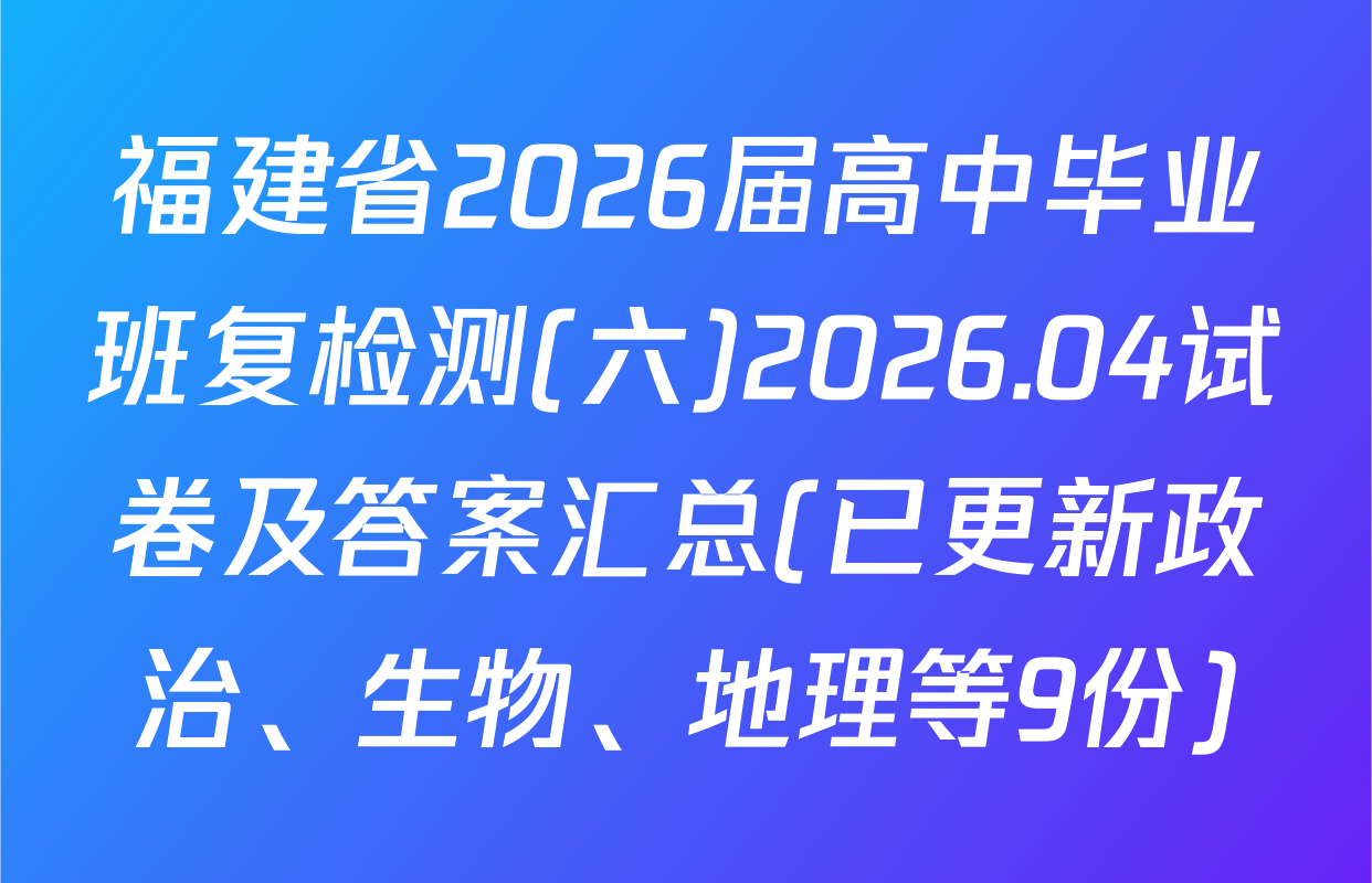 福建省2026届高中毕业班复检测(六)2026.04试卷及答案汇总(已更新政治、生物、地理等9份)