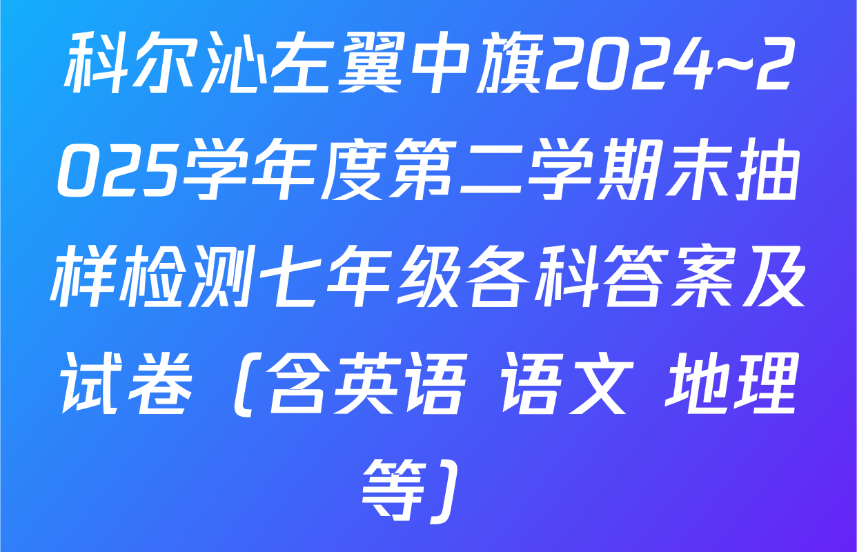 科尔沁左翼中旗2024~2025学年度第二学期末抽样检测七年级各科答案及试卷（含英语 语文 地理等）
