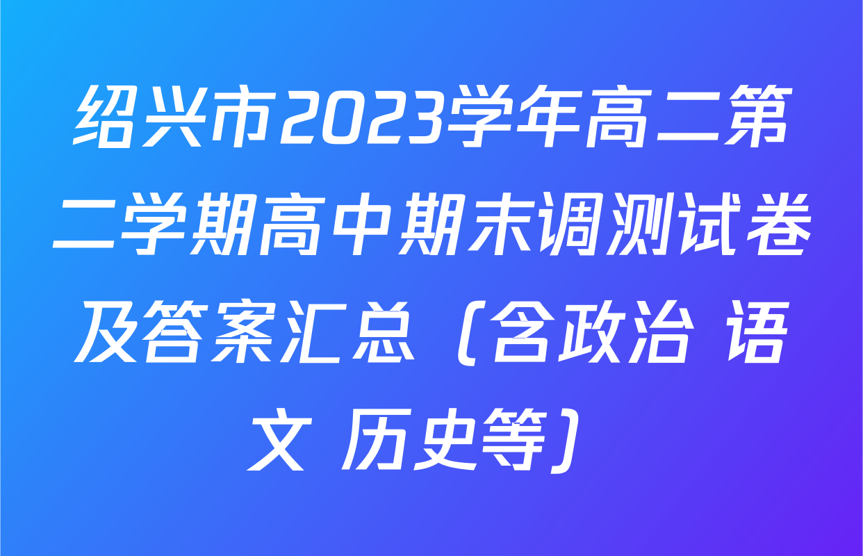 绍兴市2023学年高二第二学期高中期末调测试卷及答案汇总（含政治 语文 历史等）