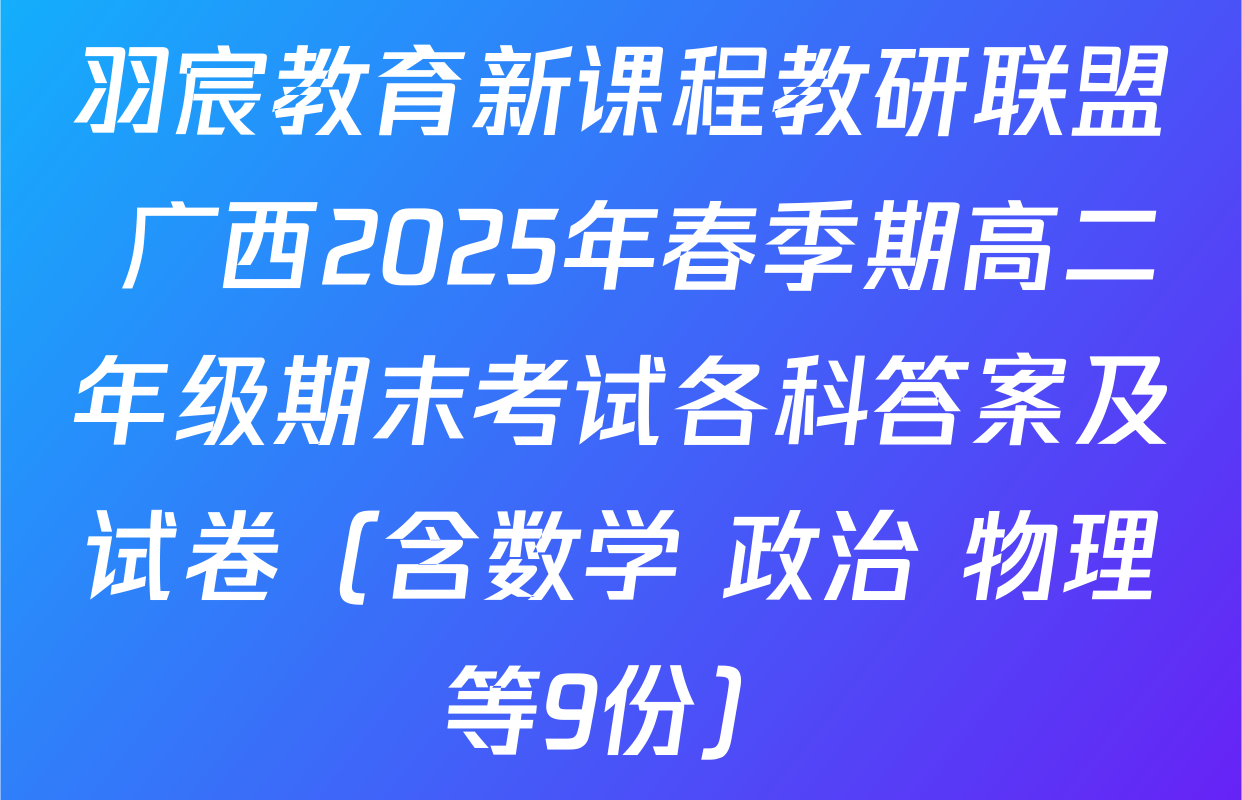 羽宸教育新课程教研联盟 广西2025年春季期高二年级期末考试各科答案及试卷（含数学 政治 物理等9份）
