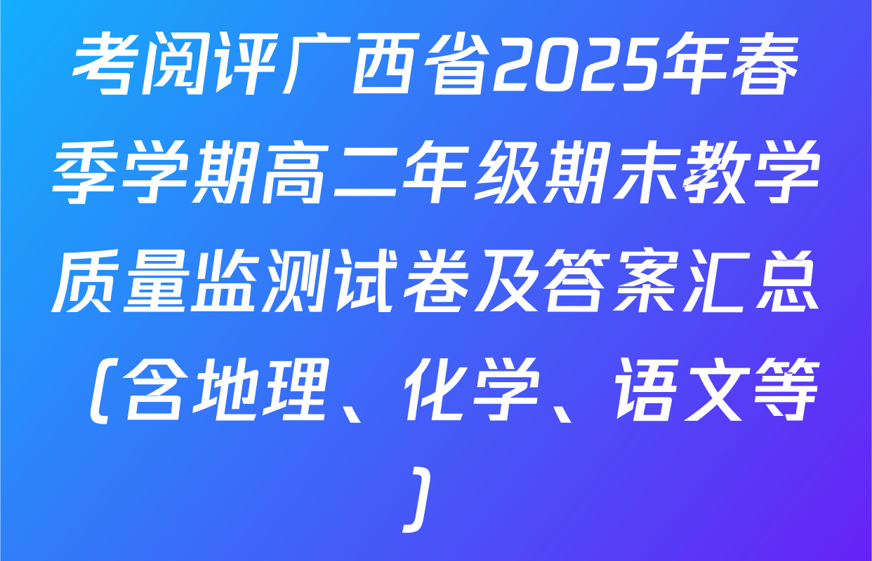 考阅评广西省2025年春季学期高二年级期末教学质量监测试卷及答案汇总（含地理、化学、语文等）