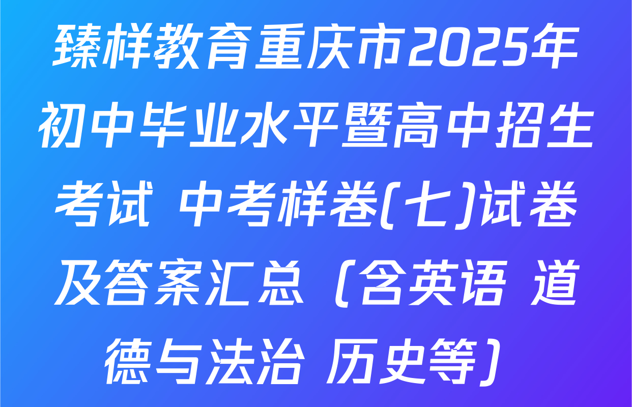 臻样教育重庆市2025年初中毕业水平暨高中招生考试 中考样卷(七)试卷及答案汇总（含英语 道德与法治 历史等）
